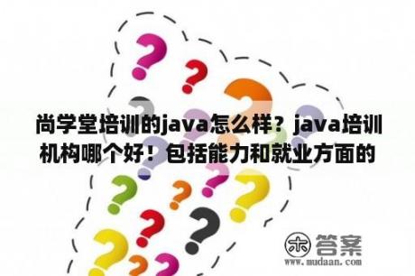 尚学堂培训的java怎么样？java培训机构哪个好！包括能力和就业方面的！尚学堂和达内哪个好啊？-？