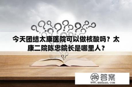 今天团结太康医院可以做核酸吗？太康二院陈忠院长是哪里人？