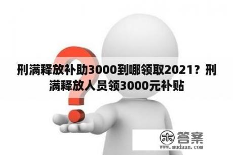 刑满释放补助3000到哪领取2021？刑满释放人员领3000元补贴