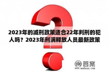 2023年的减刑政策适合22年判刑的犯人吗？2023年刑满释放人员最新政策