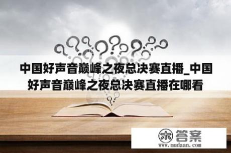 中国好声音巅峰之夜总决赛直播_中国好声音巅峰之夜总决赛直播在哪看