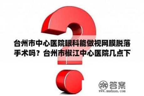 台州市中心医院眼科能做视网膜脱落手术吗？台州市椒江中心医院几点下班？