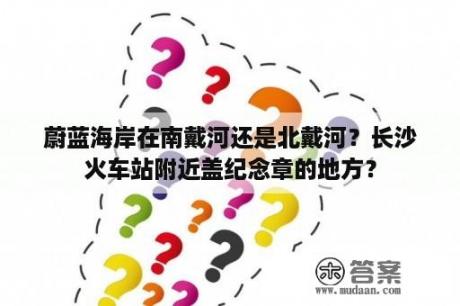 蔚蓝海岸在南戴河还是北戴河？长沙火车站附近盖纪念章的地方？