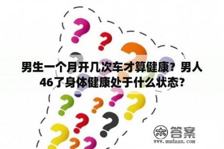 男生一个月开几次车才算健康？男人46了身体健康处于什么状态？