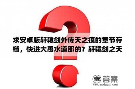 求安卓版轩辕剑外传天之痕的章节存档，快进大禹水道那的？轩辕剑之天之痕导演是谁？