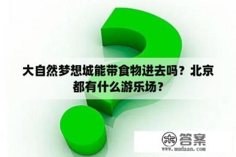 大自然梦想城能带食物进去吗？北京都有什么游乐场？