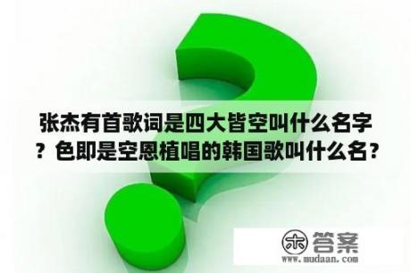 张杰有首歌词是四大皆空叫什么名字？色即是空恩植唱的韩国歌叫什么名？