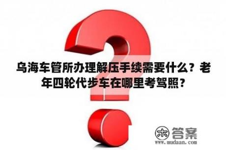 乌海车管所办理解压手续需要什么？老年四轮代步车在哪里考驾照？