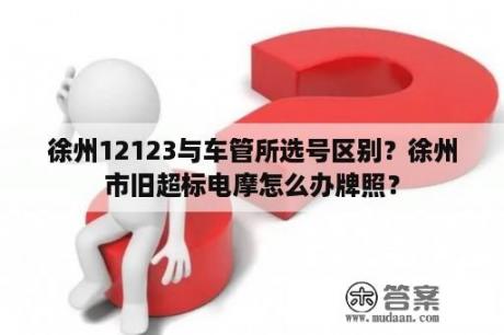 徐州12123与车管所选号区别？徐州市旧超标电摩怎么办牌照？