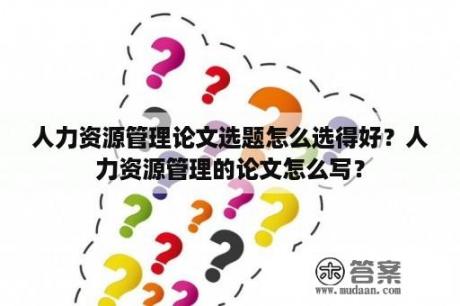 人力资源管理论文选题怎么选得好？人力资源管理的论文怎么写？