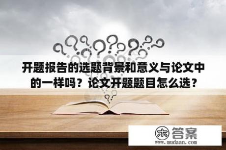 开题报告的选题背景和意义与论文中的一样吗？论文开题题目怎么选？