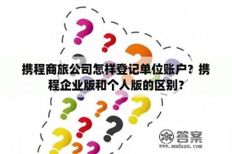 携程商旅公司怎样登记单位账户？携程企业版和个人版的区别？