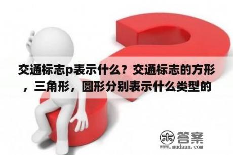 交通标志p表示什么？交通标志的方形，三角形，圆形分别表示什么类型的信息？