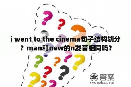 i went to the cinema句子结构划分？man和new的n发音相同吗？