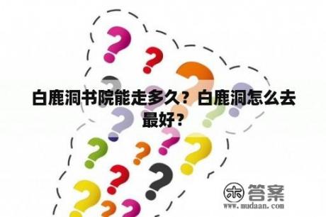 白鹿洞书院能走多久？白鹿洞怎么去最好？