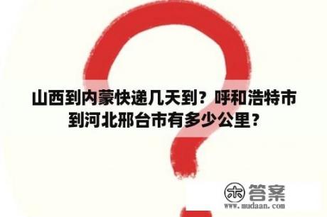 山西到内蒙快递几天到？呼和浩特市到河北邢台市有多少公里？