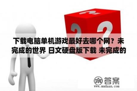 下载电脑单机游戏最好去哪个网？未完成的世界 日文硬盘版下载 未完成的世界下载 单机游戏