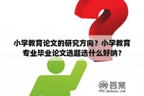 小学教育论文的研究方向？小学教育专业毕业论文选题选什么好呐？