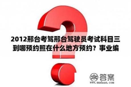 2012邢台考驾邢台驾驶员考试科目三到哪预约照在什么地方预约？事业编一般多久出笔试成绩？