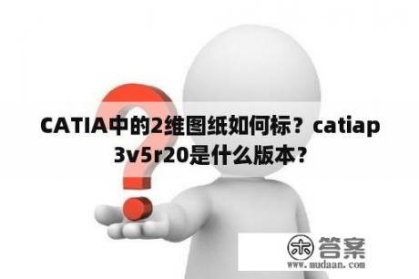 CATIA中的2维图纸如何标？catiap3v5r20是什么版本？