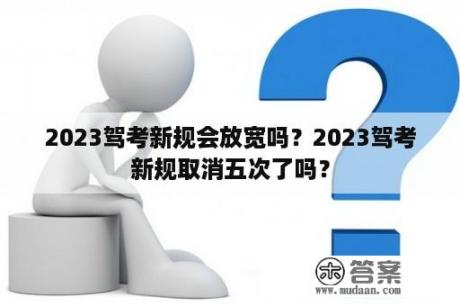 2023驾考新规会放宽吗？2023驾考新规取消五次了吗？