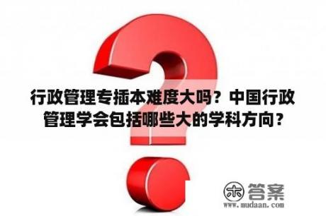 行政管理专插本难度大吗？中国行政管理学会包括哪些大的学科方向？