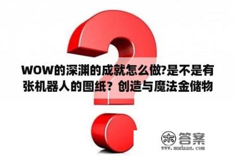 WOW的深渊的成就怎么做?是不是有张机器人的图纸？创造与魔法金储物箱怎么做？