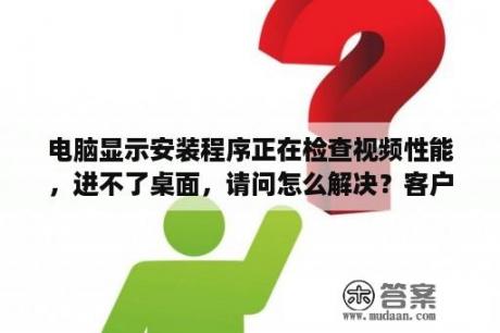 电脑显示安装程序正在检查视频性能，进不了桌面，请问怎么解决？客户端性能测试