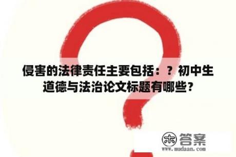 侵害的法律责任主要包括：？初中生道德与法治论文标题有哪些？