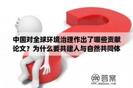 中国对全球环境治理作出了哪些贡献论文？为什么要共建人与自然共同体论文？