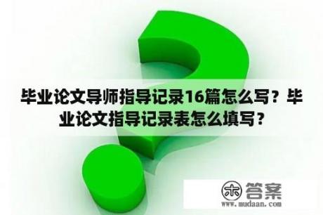 毕业论文导师指导记录16篇怎么写？毕业论文指导记录表怎么填写？