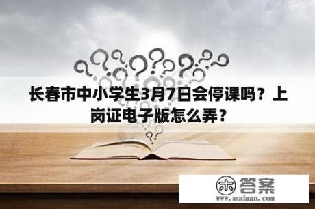 长春市中小学生3月7日会停课吗？上岗证电子版怎么弄？