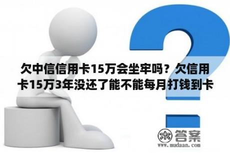 欠中信信用卡15万会坐牢吗？欠信用卡15万3年没还了能不能每月打钱到卡里？