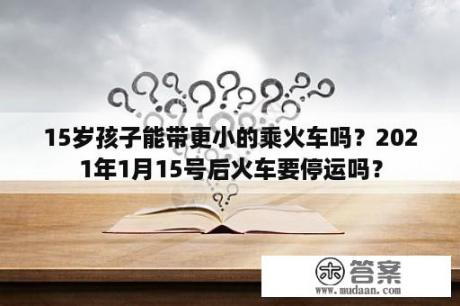 15岁孩子能带更小的乘火车吗？2021年1月15号后火车要停运吗？