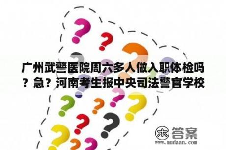 广州武警医院周六多人做入职体检吗？急？河南考生报中央司法警官学校去哪里体检？