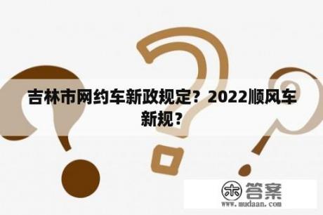 吉林市网约车新政规定？2022顺风车新规？