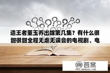 造王者董玉乔出嫁第几集？有什么很甜很甜全程无虐无误会的电视剧、电影推荐吗？