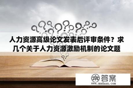 人力资源高级论文发表后评审条件？求几个关于人力资源激励机制的论文题目，指导老师要求，题目不要太普遍，最好结合个人知识和经验，企业实？