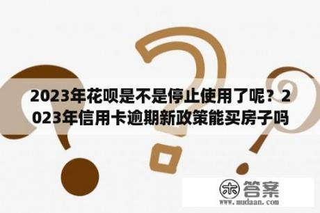 2023年花呗是不是停止使用了呢？2023年信用卡逾期新政策能买房子吗