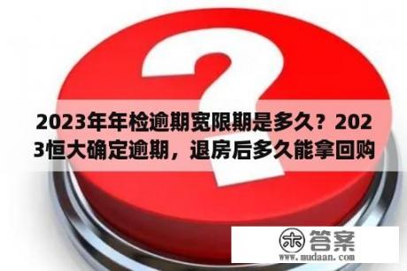 2023年年检逾期宽限期是多久？2023恒大确定逾期，退房后多久能拿回购房款？