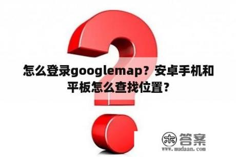 怎么登录googlemap？安卓手机和平板怎么查找位置？