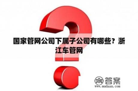 国家管网公司下属子公司有哪些？浙江车管网