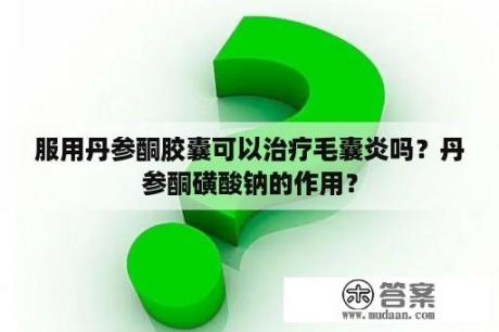 服用丹参酮胶囊可以治疗毛囊炎吗？丹参酮磺酸钠的作用？