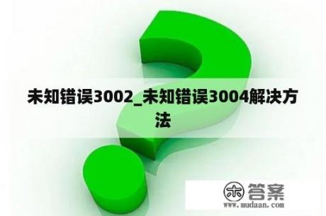 未知错误3002_未知错误3004解决方法