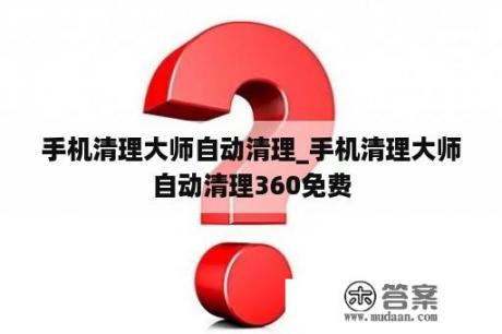 手机清理大师自动清理_手机清理大师自动清理360免费