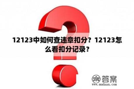 12123中如何查违章扣分？12123怎么看扣分记录？