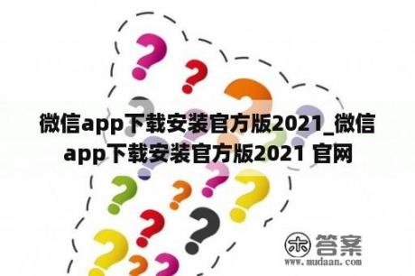 微信app下载安装官方版2021_微信app下载安装官方版2021 官网