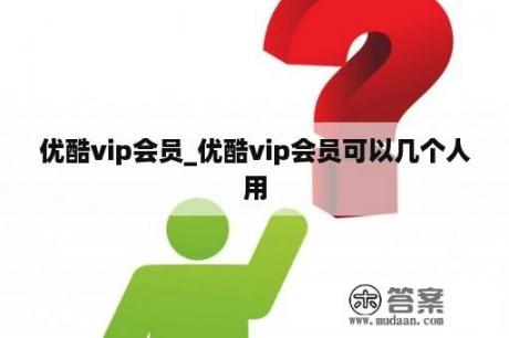 优酷vip会员_优酷vip会员可以几个人用