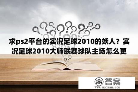 求ps2平台的实况足球2010的妖人？实况足球2010大师联赛球队主场怎么更换。求指教？