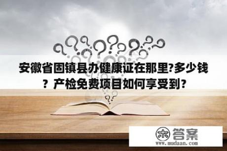 安徽省固镇县办健康证在那里?多少钱？产检免费项目如何享受到？